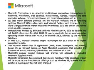 5
• Microsoft Corporation is an American multinational corporation headquartered in
Redmond, Washington, that develops, manufactures, licenses, supports and sells
computer software, consumer electronics and personal computers and services.
• Its best known software products are the Microsoft Windows line of operating
systems, Microsoft Office office suite, and Internet Explorer web browser. It is the
world's largest software maker measured by revenues. It is also one of the world's
most valuable companies.
• Microsoft was founded by Bill Gates and Paul Allen on April 4, 1975 to develop and
sell BASIC interpreters for Altair 8800. It rose to dominate the personal computer
operating system market with MS-DOS in the mid-1980s, followed by the Microsoft
Windows.
• In May 2011, Microsoft acquired Skype Technologies for $8.5 billion in its largest
acquisition to date.
• The Microsoft Office suite of applications (Word, Excel, Powerpoint, and Access)
began life as Microsoft Works, an Apple Macintosh application that provided the
functions of a word processor, spreadsheet, and database all in one.
• Microsoft's popular Internet Explorer web browser was originally a rebranded
version of Spyglass Mosaic.
• Microsoft Corporation has promised that its new Windows Vista operating system
will be more secure than previous offerings such as Windows XP, however the ten
patches a month policy has not been changed.
 