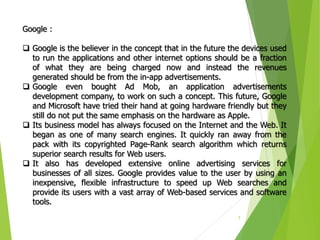 7
Google :
 Google is the believer in the concept that in the future the devices used
to run the applications and other internet options should be a fraction
of what they are being charged now and instead the revenues
generated should be from the in-app advertisements.
 Google even bought Ad Mob, an application advertisements
development company, to work on such a concept. This future, Google
and Microsoft have tried their hand at going hardware friendly but they
still do not put the same emphasis on the hardware as Apple.
 Its business model has always focused on the Internet and the Web. It
began as one of many search engines. It quickly ran away from the
pack with its copyrighted Page-Rank search algorithm which returns
superior search results for Web users.
 It also has developed extensive online advertising services for
businesses of all sizes. Google provides value to the user by using an
inexpensive, flexible infrastructure to speed up Web searches and
provide its users with a vast array of Web-based services and software
tools.
 