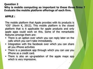 9
Question 2
Why is mobile computing so important to these three firms ?
Evaluate the mobile platform offerings of each firm.
APPLE :
The mobile platform that Apple provides with its products is
“iOS” (Kevin K, 2012). This mobile platform is the closed
platform that is it applicable for apple products and only
apple apps could work on this. Some of the remarkable
features amongs them are:
 There is an option over which you can reply later on the
calls which you can’t take immediately.
 Integration with the facebook over which you can share
all you iPhone activities
 There is a passbook app through which you can use you
iPhone as a credit card.
 There is also an up-gradation of the apple maps app
which is very impressive.
 