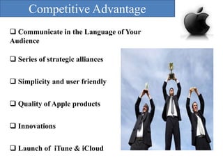 Competitive Advantage
 Communicate in the Language of Your
Audience
 Series of strategic alliances
 Simplicity and user friendly

 Quality of Apple products
 Innovations
 Launch of iTune & iCloud

 