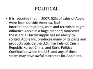 POLITICAL
• It is reported that in 2007, 52% of sales of Apple
were from outside America. Bad
internationalrelations, wars and terrorism might
influence Apple in a huge manner; moreover
these are all factorsApple has no ability to
control.Apple Inc. produces many of its parts and
products outside the U.S., like Ireland, Czech
Republic,Korea, China, and Cork. Political
Conflicts between the U.S. and any of these
states may have awful outcomes for Apple Inc.

 