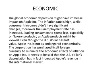 ECONOMIC
The global economic depression might have immense
impact on Apple Inc. The inflation rate is high, while
consumer’s incomes didn’t have significant
changes, moreover the unemployment rate has
increased, leading consumers to spend less, especially
on ‘luxury products’, as Apple products might be
viewed. Even though the U.S. dollar has lost
value, Apple Inc. is not as endangered economically.
The corporation has purchased itself foreign
currency, to minimize the economic effects of inflation
on Apple Inc. It needs to be said that the U.S. dollar’s
depreciation has in fact increased Apple’s revenue in
the international market.

 