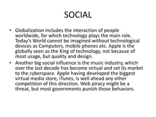 SOCIAL
• Globalization includes the interaction of people
worldwide, for which technology plays the main role.
Today’s World cannot be imagined without technological
devices as Computers, mobile phones etc. Apple is the
globally seen as the King of technology, not because of
most usage, but quality and design.
• Another big social influence is the music industry, which
over the last decade has become virtual and set its market
to the cyberspace. Apple having developed the biggest
virtual media store, iTunes, is well ahead any other
competition of this direction. Web piracy might be a
threat, but most governments punish those behaviors.

 