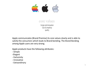 Apple communicates (Brand Promise) its core values clearly and is able to
satisfy the consumers which leads to Brand bonding. The Brand Bonding
among Apple users are very strong.
Apple products have the following attributes:
- Simple
-Elegant
- Exclusivity
- Innovative
- Extraordinary
3

 