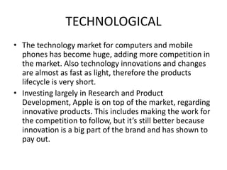 TECHNOLOGICAL
• The technology market for computers and mobile
phones has become huge, adding more competition in
the market. Also technology innovations and changes
are almost as fast as light, therefore the products
lifecycle is very short.
• Investing largely in Research and Product
Development, Apple is on top of the market, regarding
innovative products. This includes making the work for
the competition to follow, but it’s still better because
innovation is a big part of the brand and has shown to
pay out.

 