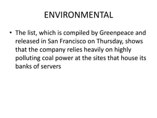 ENVIRONMENTAL
• The list, which is compiled by Greenpeace and
released in San Francisco on Thursday, shows
that the company relies heavily on highly
polluting coal power at the sites that house its
banks of servers

 