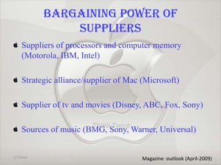 BARGAINING POWER OF
SUPPLIERS
Suppliers of processors and computer memory
(Motorola, IBM, Intel)
Strategic alliance/supplier of Mac (Microsoft)
Supplier of tv and movies (Disney, ABC, Fox, Sony)
Sources of music (BMG, Sony, Warner, Universal)

1/7/2014

35
Magazine :outlook (April-2009)

 