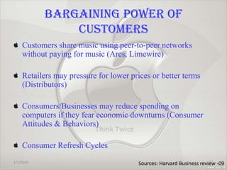 BARGAINING POWER OF
CUSTOMERS
Customers share music using peer-to-peer networks
without paying for music (Ares, Limewire)
Retailers may pressure for lower prices or better terms
(Distributors)
Consumers/Businesses may reduce spending on
computers if they fear economic downturns (Consumer
Attitudes & Behaviors)
Consumer Refresh Cycles
1/7/2014

36
Sources: Harvard Business review -09

 
