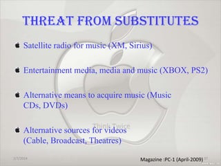 THREAT FROM SUBSTITUTES
Satellite radio for music (XM, Sirius)
Entertainment media, media and music (XBOX, PS2)

Alternative means to acquire music (Music
CDs, DVDs)
Alternative sources for videos
(Cable, Broadcast, Theatres)
1/7/2014

Magazine :PC-1 (April-2009) 37

 