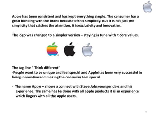 Apple has been consistent and has kept everything simple. The consumer has a
great bonding with the brand because of this simplicity. But it is not just the
simplicity that catches the attention, it is exclusivity and innovation.
The logo was changed to a simpler version – staying in tune with it core values.

The tag line “ Think different”
-People want to be unique and feel special and Apple has been very successful in
being innovative and making the consumer feel special.
- The name Apple – shows a connect with Steve Jobs younger days and his
experience. The same has be done with all apple products it is an experience
which lingers with all the Apple users.

4

 