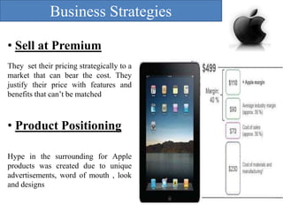 Business Strategies
• Sell at Premium
They set their pricing strategically to a
market that can bear the cost. They
justify their price with features and
benefits that can’t be matched

• Product Positioning
Hype in the surrounding for Apple
products was created due to unique
advertisements, word of mouth , look
and designs

 