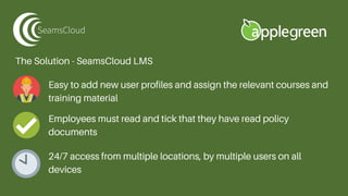 The Solution - SeamsCloud LMS
Easy to add new user profiles and assign the relevant courses and
training material
Employees must read and tick that they have read policy
documents
24/7 access from multiple locations, by multiple users on all
devices
 