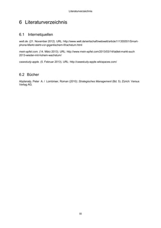 Literaturverzeichnis

6 Literaturverzeichnis
6.1 Internetquellen
welt.de. (21. November 2012). URL: http://www.welt.de/wirtschaft/webwelt/article111355551/Smartphone-Markt-steht-vor-gigantischem-Wachstum.html
mein-apfel.com. (14. März 2013). URL: http://www.mein-apfel.com/2013/03/14/tablet-markt-auch
2013-wieder-mit-hohem-wachstum/
casestudy-apple. (5. Februar 2013). URL: http://casestudy-apple.wikispaces.com/

6.2 Bücher
Abplanalp, Peter A. / Lombriser, Roman (2010): Strategisches Management (Bd. 5). Zürich: Versus
Verlag AG.

III

 