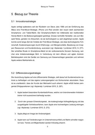 Bezug zur Theorie

5 Bezug zur Theorie
5.1 Innovationsstrategie
Apple verfolgt spätestens seit der Rückkehr von Steve Jobs 1996 und der Einführung des
iMacs eine First-Mover-Strategie. iPhone und iPad schufen den neuen stark wachsenden
Smartphone- und Tablet-Markt. Der Smartphone-Markt hat mittlerweile den traditionellen
Handy-Markt in die Bedeutungslosigkeit gedrängt. Grosse namhafte Hersteller, wie zum Beispiel Nokia, gerieten ins Straucheln, da sie technologisch zu weit abgehängt wurden. Apple
konnte somit lange Zeit die Vorteile der First-Mover-Strategie, wie etwa technologische Führerschaft, Kosteneinsparungen durch Erfahrungs- und Mengenvorteile, Besetzung von knappen Ressourcen und Kundenbindung, ausnutzen (vgl. Abplanalp / Lombriser 2010, S. 277).
Der schärfste Rivale im Smartphone-Markt ist der südkoreanische Konzern Samsung, welcher eine Imitationsstrategie fährt. In Verbindung mit dem offenen und agilen AndroidBetriebssystem sind die Geräte von Samsung zum Kassenschlager geworden und nehmen
Apple weitere Marktanteile ab.

5.2 Differenzierungsstrategie
Die Ausrichtung Apples auf eine differenzierte Strategie, zielt darauf ab Kundenwünsche optimal zu befriedigen und das eigene Leistungsangebot von Konkurrenten abzuheben. Dazu
ist es unerlässlich, dass der Kunde den Mehrwehrt auch erkennt. Apple erfüllt hierbei zwingende Erfolgspositionen (vgl. Abplanalp / Lombriser 2010, S. 267).

1. Apple bedient besondere Kundenbedürfnisse, welche von branchenweiten Anbietern
bisher nicht ausreichend befriedigt wurden.

2.

Durch den grossen Entwicklungsetat, die kostengünstige Auftragsfertigung und das
ausgeklügelte Vertriebsverfahren, kann Apple eine hochwertigere Leistung erbringen
(vgl. Abplanalp / Lombriser 2010, S. 273).

3. Apple pflegt ein Image der Andersartigkeit.

4. Apple kann auf Veränderungen im Unternehmensumfeld und Markt schneller reagieren bzw. Trends und Möglichkeiten werden frühzeitig erkannt.
5

 