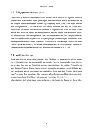 Bezug zur Theorie

5.3 Erfolgspotential Lebenszyklus
Jedes Produkt hat einen Lebenszyklus und dieser wird im Bereich der digitalen Produkte
immer kürzer. Anbieter sind somit gezwungen, ihre Innovationen zeitnah zu vermarkten, da
sie „morgen“ schon überholt sein könnten (vgl. casestudy-apple, 2013). Auch Apple befindet
sich im sogenannten „Tick-Tock“-Kampf. Das heisst, im ersten Jahr wird ein Modell veröffentlicht und im zweiten Jahr verbessert, bevor es im folgenden Jahr durch ein neues Modell
ersetzt wird. Produkte haben ein Erfolgspotential, welches besser oder schlechter ausgenutzt werden kann. Durch die genannte Tick-Tock-Strategie wird z.B. das Erfolgspotential eines iPhones effizienter ausgeschöpft. Nur geringfügige Verbesserungen ermöglichen einen
verlängerten Lebenszyklus des Produktes. Kontinuierliche Produktpflege umfasst die periodische Produktverbesserung, Anpassung an veränderte Kundenbedürfnisse und den Ausbau
bestehender Produktionskapazitäten (vgl. Abplanalp / Lombriser 2010, S. 38).

5.4 Marktorientierung
Apple hat sich von seinem Kerngeschäft, dem PC-Markt, in angrenzende Märkte ausgedehnt. Hierbei fungiert das Kerngeschäft als zentraler Fixpunkt für andere Produkte des Unternehmens. Der Mac als Digital-Hub synchronisiert die Daten der mobilen Endgeräte wie
zum Beispiel iPod und iPhone. Ausgehend von Apples Kernkompetenz, dem PC-Markt, wurden somit neue Märkte erschlossen und geschaffen. Apple hatte kein Problem damit, dass
das iPhone den iPod substituiert. Der neu geschaffene Smartphone-Markt ist um ein vielfaches grösser als der iPod-Markt (vgl. Abplanalp / Lombriser 2010, S. 214).
„Kannibalisiere dich selbst, bevor es jemand anderes tut“, lautete die Devise von Steve Jobs.

6

 