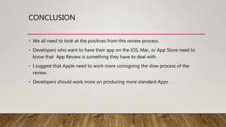 CONCLUSION
• We all need to look at the positives from this review process.
• Developers who want to have their app on the iOS, Mac, or App Store need to
know that App Review is something they have to deal with.
• I suggest that Apple need to work more consigning the slow process of the
review.
• Developers should work more on producing more standard Apps .
 