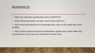 REFERENCES
• https://en.wikipedia.org/wiki/App_Store_%28iOS%29
• https://developer.apple.com/app-store/review/rejections/
• http://www.androidauthority.com/google-play-store-vs-the-apple-app-store-
601836/
• https://www.macstories.net/stories/developers-apples-app-review-needs-big-
improvements/ If you have any references list them here.
 