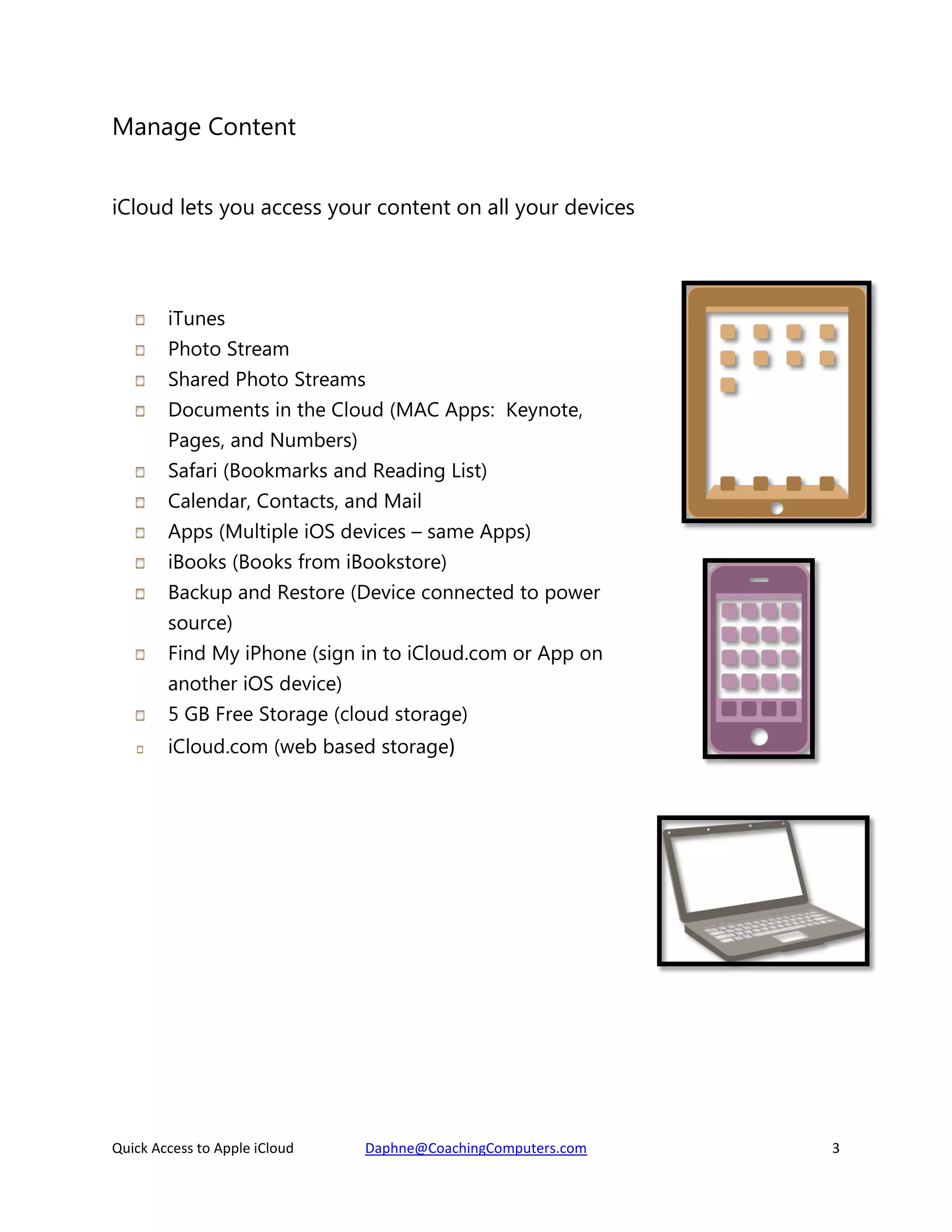 Manage Content
iCloud lets you access your content on all your devices

iTunes
Photo Stream
Shared Photo Streams
Documents in the Cloud (MAC Apps: Keynote,
Pages, and Numbers)
Safari (Bookmarks and Reading List)
Calendar, Contacts, and Mail
Apps (Multiple iOS devices – same Apps)
iBooks (Books from iBookstore)
Backup and Restore (Device connected to power
source)
Find My iPhone (sign in to iCloud.com or App on
another iOS device)
5 GB Free Storage (cloud storage)
iCloud.com (web based storage)

Quick Access to Apple iCloud

Daphne@CoachingComputers.com

3

 