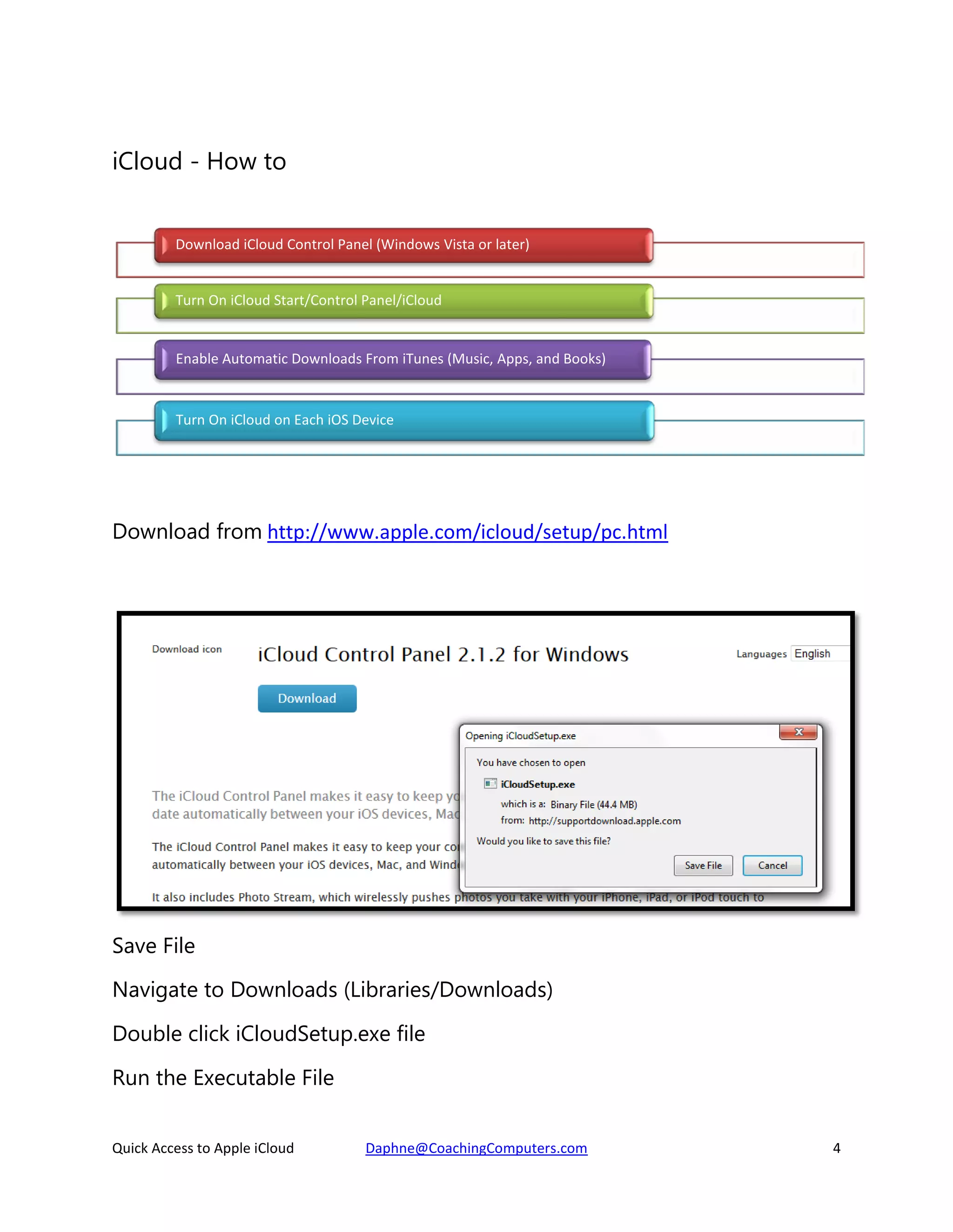 iCloud - How to
Download iCloud Control Panel (Windows Vista or later)
Turn On iCloud Start/Control Panel/iCloud

Enable Automatic Downloads From iTunes (Music, Apps, and Books)

Turn On iCloud on Each iOS Device

Download from http://www.apple.com/icloud/setup/pc.html

Save File
Navigate to Downloads (Libraries/Downloads)
Double click iCloudSetup.exe file
Run the Executable File
Quick Access to Apple iCloud

Daphne@CoachingComputers.com

4

 