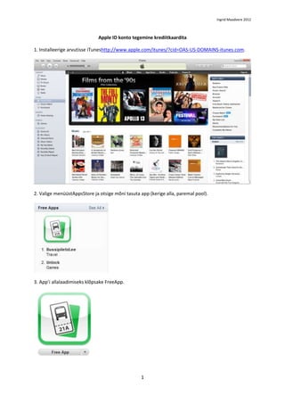 Ingrid Maadvere 2012



                              Apple ID konto tegemine krediitkaardita

1. Installeerige arvutisse iTuneshttp://www.apple.com/itunes/?cid=OAS-US-DOMAINS-itunes.com.




2. Valige menüüstAppsStore ja otsige mõni tasuta app (kerige alla, paremal pool).




3. App’i allalaadimiseks klõpsake FreeApp.




                                                 1
 
