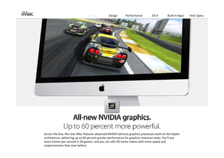 Features         Design      Performance         OS X        Built‐in Apps   Tech Specs




Across the line, the new iMac features advanced NVIDIA GeForce graphics processors built on the Kepler
architecture, delivering up to 60 percent greater performance for graphics‐intensive tasks. You’ll see 
more frames per second in 3D games, and you can edit HD home videos with more speed and 
responsiveness than ever before. 
 