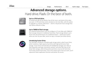 Features          Design       Performance          OS X            Built‐in Apps   Tech Specs




Up to a 3TB hard drive.
Go ahead and take all the photos, buy all the music, and shoot all the video 
you want. A 1TB hard drive comes standard on the new iMac, with the option 
to upgrade to a massive 3TB drive2 — which is 50 percent more storage than 
ever before offered on iMac.


Up to 768GB of flash storage.
For maximum performance, you can configure a 27‐inch iMac with 768GB of 
flash storage instead of a traditional hard drive. Flash storage delivers up to 
three times the performance of a traditional drive3 — speed you’ll notice 
when you start up your iMac, launch an app, or browse your photo library.


Introducing Fusion Drive.
The new iMac introduces a breakthrough storage option called Fusion Drive, 
which combines a high‐capacity hard drive with high‐performance flash 
storage. Fusion Drive automatically and intelligently manages your data so 
that frequently used apps, documents, photos, and other files stay on the 
faster flash storage, while infrequently used items move to the hard drive. 
You’ll enjoy shorter boot times, and as the system learns how you work, you’ll 
experience faster application launches and quicker file access.
 