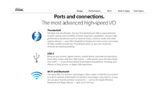 Features          Design       Performance          OS X           Built‐in Apps   Tech Specs




Thunderbolt
Ultrafast and ultraflexible, the tiny Thunderbolt port offers unprecedented 
transfer speeds and incredibly versatile expansion capabilities. Connect high‐
performance peripherals such as external drives, cameras, audio and video 
capture devices — even Mini DisplayPort displays for more screen real estate. 
All iMac models include two Thunderbolt ports, so you can create the 
ultimate do‐anything desktop.


USB 3
Bring on your printer, digital camera, mobile phone, and external hard drive. 
Every iMac comes with four USB 3 ports — with speeds up to 10 times faster 
than USB 2 — so you’ll have plenty of peripheral possibilities, including your 
iPhone or iPod, printer, or Apple USB SuperDrive.


Wi‐Fi and Bluetooth
The latest 802.11n wireless technology in iMac makes it effortless to connect 
to a Wi‐Fi network.4 Bluetooth 4.0 wireless technology is also built in, so you 
can use your favorite wireless accessories — such as the Apple Wireless 
Keyboard and Magic Mouse — right out of the box.
 