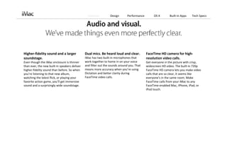 Features         Design       Performance        OS X        Built‐in Apps   Tech Specs




Higher‐fidelity sound and a larger              Dual mics. Be heard loud and clear.           FaceTime HD camera for high‐
soundstage.                                     iMac has two built‐in microphones that        resolution video calls.
Even though the iMac enclosure is thinner       work together to home in on your voice        Get everyone in the picture with crisp, 
than ever, the new built‐in speakers deliver    and filter out the sounds around you. That    widescreen HD video. The built‐in 720p 
higher‐fidelity sound than before. So when      means more accuracy when you’re using         FaceTime HD camera lets you make video 
you’re listening to that new album,             Dictation and better clarity during           calls that are so clear, it seems like 
watching the latest flick, or playing your      FaceTime video calls.                         everyone’s in the same room. Make 
favorite action game, you’ll get immersive                                                    FaceTime calls from your iMac to any 
sound and a surprisingly wide soundstage.                                                     FaceTime‐enabled Mac, iPhone, iPad, or 
                                                                                              iPod touch.
 