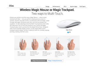 Features          Design      Performance        OS X      Built‐in Apps   Tech Specs




Choose your perfect cord‐free setup. Magic Mouse — which comes 
standard with iMac — lets you perform simple gestures across its 
smooth, seamless top shell. Scroll in any direction with one finger, swipe 
through web pages and photos with two, and click and double‐click 
anywhere. To take advantage of all the Multi‐Touch gestures that make 
OS X Mountain Lion so easy and intuitive to use, choose the Magic 
Trackpad option when you buy from the Apple Online Store. Designed 
with a touch‐friendly all‐glass surface, it’s the largest Multi‐Touch 
trackpad made by Apple. So there’s plenty of room for scrolling, swiping,                            Magic Mouse
pinching, rotating, and then some.




                                          Magic Mouse Gestures          Magic Trackpad Gestures
 