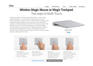 Features          Design      Performance        OS X       Built‐in Apps   Tech Specs




Choose your perfect cord‐free setup. Magic Mouse — which comes 
standard with iMac — lets you perform simple gestures across its 
smooth, seamless top shell. Scroll in any direction with one finger, swipe 
through web pages and photos with two, and click and double‐click 
anywhere. To take advantage of all the Multi‐Touch gestures that make 
OS X Mountain Lion so easy and intuitive to use, choose the Magic 
Trackpad option when you buy from the Apple Online Store. Designed 
with a touch‐friendly all‐glass surface, it’s the largest Multi‐Touch 
trackpad made by Apple. So there’s plenty of room for scrolling, swiping,                           Magic Trackpad
pinching, rotating, and then some.




                                          Magic Mouse Gestures          Magic Trackpad Gestures
 