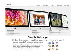 Features          Design       Performance   OS X   Built‐in Apps   Tech Specs




iMac comes loaded with the iLife suite of apps: iPhoto for organizing, 
editing, and sharing your photos; iMovie for creating Hollywood‐
style movies at home; and GarageBand for making great music. You 
also get apps for sending email, managing your schedule, and 
automatically backing up your Mac. There’s even an app for 
shopping for new apps at the Mac App Store.
 