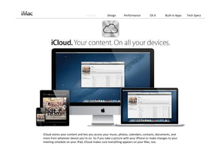 Features        Design       Performance         OS X        Built‐in Apps   Tech Specs




iCloud stores your content and lets you access your music, photos, calendars, contacts, documents, and 
more from whatever device you’re on. So if you take a picture with your iPhone or make changes to your 
meeting schedule on your iPad, iCloud makes sure everything appears on your Mac, too. 
 