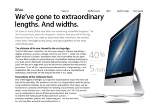 Features            Design         Performance                OS X   Built‐in Apps   Tech Specs




Sit down in front of the new iMac and something incredible happens: The 
world around you seems to disappear, and you lose yourself in the big, 
beautiful display. To create an experience this immersive, we pushed 
every limit, rethought every detail, and advanced iMac in the most 
astonishing ways.
The ultimate all‐in‐one. Honed to the cutting edge.
The first iMac was a revolution: An all‐in‐one computer that put everything —
display, processor, graphics, storage, memory, and more — inside one simple, 
stylish enclosure. Countless innovations later, we’ve raised the bar yet again. 
The new iMac includes the most advanced, most brilliant desktop display we’ve 
ever built, and it’s filled with the latest high‐performance technologies. Yet it’s 
                                                                                              40
                                                                                               Up to 40% less volume 

just 5 mm thin at its edge with up to 40 percent less volume than the previous 
generation. To do all that required unprecedented feats of engineering — and 
imagination. We invented new technologies, pioneered new manufacturing 
techniques, and devised all‐new ways to do more in less space. 
                                                                                              5 5‐mm edge 
Innovations at the molecular level.
One of the biggest challenges our engineers faced was how to join the front and 
back of the new iMac. The enclosure is so thin, it’s not possible to weld the pieces 
using traditional methods. So we searched far and wide for other ideas, and we 
found one in a process called friction‐stir welding. It’s commonly used on airplane 
wings, rocket booster tanks, and other parts that simply can’t fail. This process 
uses a combination of intense friction‐generated heat and pressure                        
to intermix the molecules of the two aluminum surfaces —
creating a seamless, precise, and superstrong join. You may not see it,                                 
but the new iMac wouldn’t be possible without it.
 