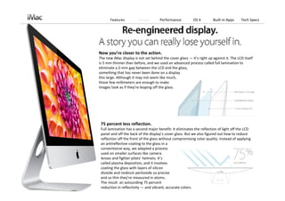 Features           Design         Performance            OS X         Built‐in Apps      Tech Specs




Now you’re closer to the action.
The new iMac display is not set behind the cover glass — it’s right up against it. The LCD itself 
is 5 mm thinner than before, and we used an advanced process called full lamination to 
eliminate a 2‐mm gap between the LCD and the glass,                           
something that has never been done on a display                 
this large. Although it may not seem like much,                 
those few millimeters are enough to make                        
images look as if they’re leaping off the glass.




 75 percent less reflection.
 Full lamination has a second major benefit: It eliminates the reflection of light off the LCD 
 panel and off the back of the display’s cover glass. But we also figured out how to reduce 
 reflection off the front of the glass without compromising color quality. Instead of applying 
 an antireflective coating to the glass in a                     
 conventional way, we adapted a process                          
 used on smaller surfaces like camera                            
 lenses and fighter pilots’ helmets. It’s                                                               
 called plasma deposition, and it involves                       
 coating the glass with layers of silicon                        
 dioxide and niobium pentoxide so precise                                                     
 and so thin they’re measured in atoms.                                           
 The result: an astounding 75 percent                            
 reduction in reflectivity — and vibrant, accurate colors.
 