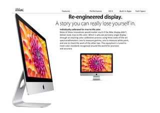 Features         Design       Performance          OS X        Built‐in Apps   Tech Specs




Individually calibrated for true‐to‐life color.
None of these innovations would matter much if the iMac display didn’t 
deliver vivid, true‐to‐life color. Which is why we put every single display 
through an exacting color‐calibration process using three state‐of‐the‐art 
spectroradiometers: one to measure gamma, one to measure white point, 
and one to check the work of the other two. This equipment is tuned to 
meet color standards recognized around the world for precision 
and accuracy.
 