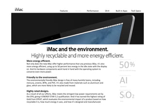 Features          Design       Performance          OS X   Built‐in Apps         Tech Specs




More energy efficient.
Not only does the new iMac offer higher performance than any previous iMac, it’s also 
more energy efficient, using up to 50 percent less energy in the idle state with the display 
on. And its hardware components work hand in hand with the operating system to 
conserve even more power.
                                                                                                    50
                                                                                                     Uses up to 50% less energy




                                                                                                     AI
Friendly to the environment.
The environmentally friendly iMac design is free of many harmful toxins, including 
mercury, arsenic, BFRs, and PVC. It’s also made from materials such as aluminum and 
glass, which are more likely to be recycled and reused.                                               Aluminum 


Highly rated designs.
As a result of all our efforts, iMac meets the stringent low power requirements set by 
the EPA, giving it ENERGY STAR 5.2 qualification. And it has earned the highest rating of 
Gold from EPEAT, which evaluates the environmental impact of a product based on how 
recyclable it is, how much energy it uses, and how it’s designed and manufactured.
                                                                                                     SiO2
                                                                                                      Glass
 