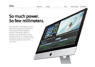 Features   Design   Performance   OS X   Built‐in Apps   Tech Specs




The new iMac is amazingly thin, yet it 
offers faster quad‐core performance, 
up to 60 percent faster graphics, 
ultrafast Thunderbolt, and the               
all‐new Fusion Drive option. So it’s 
powerful enough for a design studio, 
production house, or science lab. And 
beautiful enough for any room in  
your home.
 