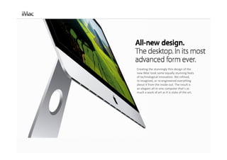 Creating the stunningly thin design of the 
new iMac took some equally stunning feats 
of technological innovation. We refined, 
re‐imagined, or re‐engineered everything 
about it from the inside out. The result is 
an elegant all‐in‐one computer that’s as 
much a work of art as it is state of the art.
 