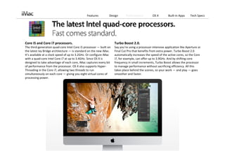 Features         Design        Performance         OS X         Built‐in Apps    Tech Specs




Core i5 and Core i7 processors.                                       Turbo Boost 2.0.
The third‐generation quad‐core Intel Core i5 processor — built on     Say you’re using a processor‐intensive application like Aperture or 
the latest Ivy Bridge architecture — is standard on the new iMac.     Final Cut Pro that benefits from extra power. Turbo Boost 2.0 
It’s available at a clock speed of up to 3.2GHz. Or configure iMac    automatically increases the speed of the active cores, so the Core 
with a quad‐core Intel Core i7 at up to 3.4GHz. Since OS X is         i7, for example, can offer up to 3.9GHz. And by shifting core 
designed to take advantage of each core, iMac captures every bit      frequency in small increments, Turbo Boost allows the processor 
of performance from the processor. OS X also supports Hyper‐          to manage performance without sacrificing efficiency. All this 
Threading in the Core i7, allowing two threads to run                 takes place behind the scenes, so your work — and play — goes 
simultaneously on each core — giving you eight virtual cores of       smoother and faster.
processing power.
 