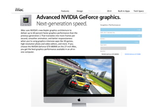 Features         Design   Performance          OS X            Built‐in Apps      Tech Specs




iMac uses NVIDIA’s new Kepler graphics architecture to 
deliver up to 60 percent faster graphics performance than the 
previous generation.1 That translates into more frames per 
second, smoother animation, and better responsiveness 
when you’re using graphics‐intensive apps like 3D games, 
high‐resolution photo and video editors, and more. If you 
choose the NVIDIA GeForce GTX 680MX on the 27‐inch iMac, 
you get the best graphics performance available in an all‐in‐
one computer.
                                                                                   NVIDIA GeForce GTX 680MX      NVIDIA GeForce GT 650M
 