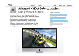 Features         Design   Performance          OS X            Built‐in Apps      Tech Specs




iMac uses NVIDIA’s new Kepler graphics architecture to 
deliver up to 60 percent faster graphics performance than the 
previous generation.1 That translates into more frames per 
second, smoother animation, and better responsiveness 
when you’re using graphics‐intensive apps like 3D games, 
high‐resolution photo and video editors, and more. If you 
choose the NVIDIA GeForce GTX 680MX on the 27‐inch iMac, 
you get the best graphics performance available in an all‐in‐
one computer.
                                                                                   NVIDIA GeForce GTX 680MX      NVIDIA GeForce GT 650M
 