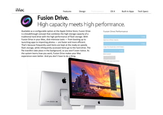 Features          Design          Performance   OS X   Built‐in Apps   Tech Specs




Available as a configurable option at the Apple Online Store, Fusion Drive 
is a breakthrough concept that combines the high storage capacity of a 
traditional hard drive with the high performance of flash storage. With 
Fusion Drive in your iMac, disk‐intensive tasks — from booting up to 
launching apps to importing photos — are faster and more efficient. 
That’s because frequently used items are kept at the ready on speedy 
flash storage, while infrequently accessed items go to the hard drive. The 
file transfers take place in the background, so you won’t even notice. As 
the system learns how you work, Fusion Drive makes your Mac 
experience even better. And you don’t have to do a thing.
 
