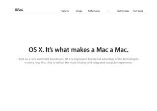 Features     Design    Performance    OS X     Built‐in Apps   Tech Specs




Built on a rock‐solid UNIX foundation, OS X is engineered to take full advantage of the technologies 
      in every new Mac. And to deliver the most intuitive and integrated computer experience.
 