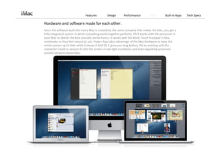 Features         Design      Performance          OS X        Built‐in Apps   Tech Specs

Hardware and software made for each other.
Since the software built into every Mac is created by the same company that makes the Mac, you get a 
fully integrated system in which everything works together perfectly. OS X works with the processor in 
your Mac to deliver the best possible performance. It works with the Multi‐Touch trackpad in Mac 
notebooks so they feel natural to use. Power Nap takes advantage of the Mac hardware to keep the 
entire system up to date while it sleeps.1 And OS X gives you long battery life by working with the 
computer’s built‐in sensors to dim the screen in low‐light conditions and even regulating processor 
activity between keystrokes.
 