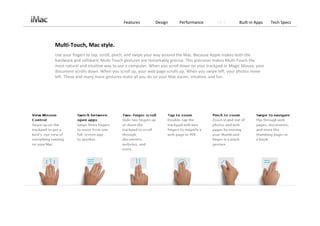 Features         Design      Performance        OS X        Built‐in Apps    Tech Specs




Multi‐Touch, Mac style.
Use your fingers to tap, scroll, pinch, and swipe your way around the Mac. Because Apple makes both the 
hardware and software, Multi‐Touch gestures are remarkably precise. This precision makes Multi‐Touch the 
most natural and intuitive way to use a computer. When you scroll down on your trackpad or Magic Mouse, your 
document scrolls down. When you scroll up, your web page scrolls up. When you swipe left, your photos move 
left. These and many more gestures make all you do on your Mac easier, intuitive, and fun.
 