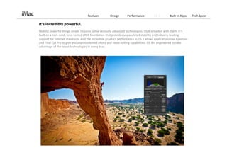 Features         Design       Performance         OS X        Built‐in Apps     Tech Specs

It’s incredibly powerful.
Making powerful things simple requires some seriously advanced technologies. OS X is loaded with them. It’s 
built on a rock‐solid, time‐tested UNIX foundation that provides unparalleled stability and industry‐leading 
support for Internet standards. And the incredible graphics performance in OS X allows applications like Aperture 
and Final Cut Pro to give you unprecedented photo and video editing capabilities. OS X is engineered to take 
advantage of the latest technologies in every Mac.
 
