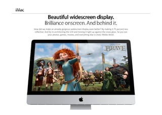How did we make an already gorgeous widescreen display even better? By making it 75 percent less 
reflective. And by re‐architecting the LCD and moving it right up against the cover glass. So you see 
              your photos, games, movies, and everything else in vivid, lifelike detail. 
 