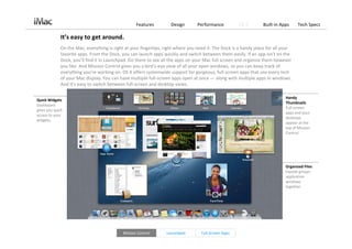 Features         Design       Performance          OS X        Built‐in Apps     Tech Specs

              It’s easy to get around.
              On the Mac, everything is right at your fingertips, right where you need it. The Dock is a handy place for all your 
              favorite apps. From the Dock, you can launch apps quickly and switch between them easily. If an app isn’t on the 
              Dock, you’ll find it in Launchpad. Go there to see all the apps on your Mac full screen and organize them however 
              you like. And Mission Control gives you a bird’s‐eye view of all your open windows, so you can keep track of 
              everything you’re working on. OS X offers systemwide support for gorgeous, full‐screen apps that use every inch 
              of your Mac display. You can have multiple full‐screen apps open at once — along with multiple apps in windows. 
              And it’s easy to switch between full‐screen and desktop views.

                                                                                                                              Handy 
Quick Widgets
                                                                                                                              Thumbnails
Dashboard 
                                                                                                                              Full‐screen 
gives you quick 
                                                                                                                              apps and your 
access to your 
                                                                                                                              desktops 
widgets. 
                                                                                                                              appear at the 
                                                                                                                              top of Mission 
                                                                                                                              Control.




                                                                                                                              Organized Files
                                                                                                                              Exposé groups 
                                                                                                                              application 
                                                                                                                              windows 
                                                                                                                              together.




                                             Mission Control       Launchpad        Full‐Screen Apps
 