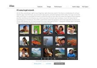 Features            Design         Performance           OS X   Built‐in Apps    Tech Specs

It’s easy to get around.
On the Mac, everything is right at your fingertips, right where you need it. The Dock is a handy place for all your 
favorite apps. From the Dock, you can launch apps quickly and switch between them easily. If an app isn’t on the 
Dock, you’ll find it in Launchpad. Go there to see all the apps on your Mac full screen and organize them however 
you like. And Mission Control gives you a bird’s‐eye view of all your open windows, so you can keep track of 
everything you’re working on. OS X offers systemwide support for gorgeous, full‐screen apps that use every inch 
of your Mac display. You can have multiple full‐screen apps open at once — along with multiple apps in windows. 
And it’s easy to switch between full‐screen and desktop views.




                                  Click to switch between full‐screen and desktop views. 

                               Mission Control         Launchpad            Full‐Screen Apps
 