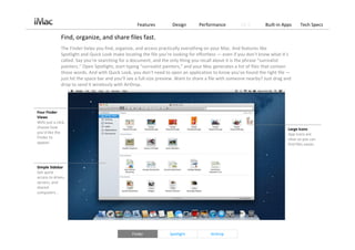 Features          Design       Performance          OS X        Built‐in Apps     Tech Specs

               Find, organize, and share files fast.
               The Finder helps you find, organize, and access practically everything on your Mac. And features like 
               Spotlight and Quick Look make locating the file you’re looking for effortless — even if you don’t know what it’s 
               called. Say you’re searching for a document, and the only thing you recall about it is the phrase “surrealist 
               painters.” Open Spotlight, start typing “surrealist painters,” and your Mac generates a list of files that contain 
               those words. And with Quick Look, you don’t need to open an application to know you’ve found the right file —
               just hit the space bar and you’ll see a full‐size preview. Want to share a file with someone nearby? Just drag and 
               drop to send it wirelessly with AirDrop.




Four Finder 
Views
With just a click, 
choose how                                                                                                                     Large Icons
you’d like the                                                                                                                 App icons are 
Finder to                                                                                                                      clear so you can 
appear.                                                                                                                        find files easier.




Simple Sidebar
Get quick 
access to drives, 
servers, and 
shared 
computers. .




                                                  Finder             Spotlight           AirDrop
 